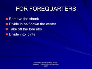 FOR FOREQUARTERS
Remove the shank
Divide in half down the center
Take off the fore ribs
Divide into joints
Compiled by Chef Sitaram Murthy,
Assistant Professor- Food Production,
IHM-A
 