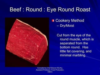 Beef : Round : Eye Round Roast
Cookery Method
– Dry/Moist
Cut from the eye of the
round muscle, which is
separated from the
bottom round. Has
little fat covering, and
minimal marbling.
Compiled by Chef Sitaram Murthy,
Assistant Professor- Food Production,
IHM-A
 