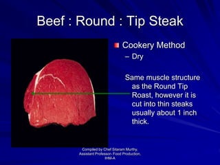 Beef : Round : Tip Steak
Cookery Method
– Dry
Same muscle structure
as the Round Tip
Roast, however it is
cut into thin steaks
usually about 1 inch
thick.
Compiled by Chef Sitaram Murthy,
Assistant Professor- Food Production,
IHM-A
 