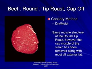 Beef : Round : Tip Roast, Cap Off
Cookery Method
– Dry/Moist
Same muscle structure
of the Round Tip
Roast, however the
cap muscle of the
sirloin has been
removed along with
most all external fat.
Compiled by Chef Sitaram Murthy,
Assistant Professor- Food Production,
IHM-A
 
