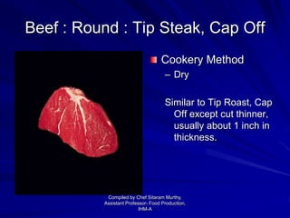 Beef : Round : Tip Steak, Cap Off
Cookery Method
– Dry
Similar to Tip Roast, Cap
Off except cut thinner,
usually about 1 inch in
thickness.
Compiled by Chef Sitaram Murthy,
Assistant Professor- Food Production,
IHM-A
 