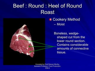 Beef : Round : Heel of Round
Roast
Cookery Method
– Moist
Boneless, wedge-
shaped cut from the
lower round section.
Contains considerable
amounts of connective
tissue.
Compiled by Chef Sitaram Murthy,
Assistant Professor- Food Production,
IHM-A
 