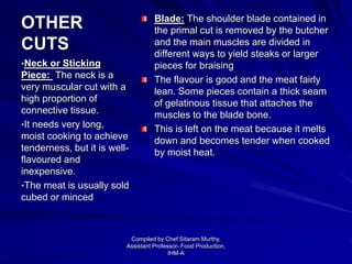 OTHER
CUTS
Blade: The shoulder blade contained in
the primal cut is removed by the butcher
and the main muscles are divided in
different ways to yield steaks or larger
pieces for braising
The flavour is good and the meat fairly
lean. Some pieces contain a thick seam
of gelatinous tissue that attaches the
muscles to the blade bone.
This is left on the meat because it melts
down and becomes tender when cooked
by moist heat.
•Neck or Sticking
Piece: The neck is a
very muscular cut with a
high proportion of
connective tissue.
•It needs very long,
moist cooking to achieve
tenderness, but it is well-
flavoured and
inexpensive.
•The meat is usually sold
cubed or minced
Compiled by Chef Sitaram Murthy,
Assistant Professor- Food Production,
IHM-A
 