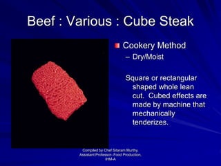 Beef : Various : Cube Steak
Cookery Method
– Dry/Moist
Square or rectangular
shaped whole lean
cut. Cubed effects are
made by machine that
mechanically
tenderizes.
Compiled by Chef Sitaram Murthy,
Assistant Professor- Food Production,
IHM-A
 