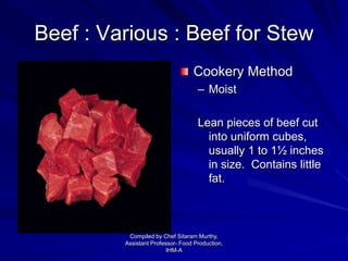 Beef : Various : Beef for Stew
Cookery Method
– Moist
Lean pieces of beef cut
into uniform cubes,
usually 1 to 1½ inches
in size. Contains little
fat.
Compiled by Chef Sitaram Murthy,
Assistant Professor- Food Production,
IHM-A
 