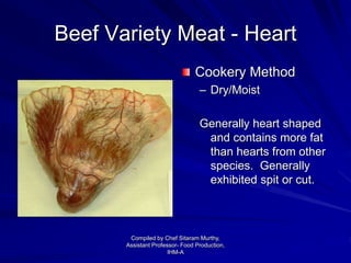 Beef Variety Meat - Heart
Cookery Method
– Dry/Moist
Generally heart shaped
and contains more fat
than hearts from other
species. Generally
exhibited spit or cut.
Compiled by Chef Sitaram Murthy,
Assistant Professor- Food Production,
IHM-A
 