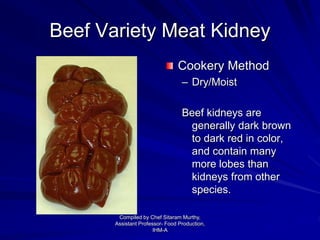Beef Variety Meat Kidney
Cookery Method
– Dry/Moist
Beef kidneys are
generally dark brown
to dark red in color,
and contain many
more lobes than
kidneys from other
species.
Compiled by Chef Sitaram Murthy,
Assistant Professor- Food Production,
IHM-A
 