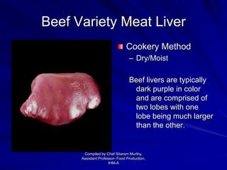 Beef Variety Meat Liver
Cookery Method
– Dry/Moist
Beef livers are typically
dark purple in color
and are comprised of
two lobes with one
lobe being much larger
than the other.
Compiled by Chef Sitaram Murthy,
Assistant Professor- Food Production,
IHM-A
 