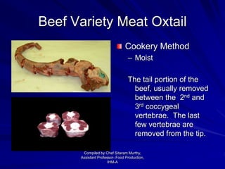 Beef Variety Meat Oxtail
Cookery Method
– Moist
The tail portion of the
beef, usually removed
between the 2nd and
3rd coccygeal
vertebrae. The last
few vertebrae are
removed from the tip.
Compiled by Chef Sitaram Murthy,
Assistant Professor- Food Production,
IHM-A
 