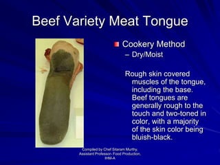 Beef Variety Meat Tongue
Cookery Method
– Dry/Moist
Rough skin covered
muscles of the tongue,
including the base.
Beef tongues are
generally rough to the
touch and two-toned in
color, with a majority
of the skin color being
bluish-black.
Compiled by Chef Sitaram Murthy,
Assistant Professor- Food Production,
IHM-A
 