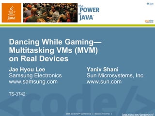 2006 JavaOneSM
Conference | Session TS-3742 |
Dancing While Gaming—
Multitasking VMs (MVM)
on Real Devices
Jae Hyou Lee Yaniv Shani
Samsung Electronics Sun Microsystems, Inc.
www.samsung.com www.sun.com
TS-3742
 
