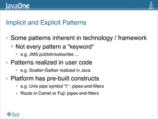 Implicit and Explicit Patterns

>   Some patterns inherent in technology / framework
    • Not every pattern a "keyword"
     •   e.g. JMS publish/subscribe ...
>   Patterns realized in user code 
     •   e.g. Scatter-Gather realized in Java
>   Platform has pre-built constructs
     •   e.g. Unix pipe symbol "|" : pipes-and-ﬁlters  
     •   Route in Camel or Fuji: pipes-and-ﬁlters



                                                          11
 