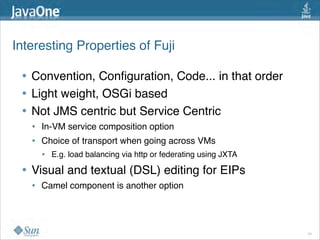 Interesting Properties of Fuji 

 • Convention, Conﬁguration, Code... in that order
 • Light weight, OSGi based
 • Not JMS centric but Service Centric
   •   In-VM service composition option
   •   Choice of transport when going across VMs
       •   E.g. load balancing via http or federating using JXTA

 • Visual and textual (DSL) editing for EIPs
   •   Camel component is another option 




                                                                   24
 