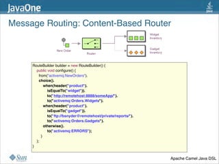 Message Routing: Content-Based Router



     RouteBuilder builder = new RouteBuilder() {
         public void conﬁgure() {
           from("activemq:NewOrders").
           choice().
               when(header("product").
                   isEqualTo("widget")).
                   to("http://remotehost:8888/someApp/").
                   to("activemq:Orders.Widgets").
               when(header("product").
                   isEqualTo("gadget")).
                   to("ftp://bsnyder@remotehost/private/reports/").
                   to("activemq:Orders.Gadgets").
               otherwise().
                   to("activemq:ERRORS");
         }
         };
     }


                                                                      Apache Camel Java DSL
                                                                                         31
 