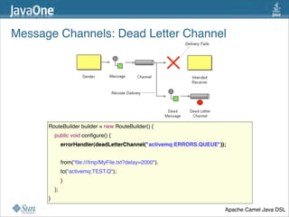 Message Channels: Dead Letter Channel 




      RouteBuilder builder = new RouteBuilder() {
          public void conﬁgure() {
              errorHandler(deadLetterChannel("activemq:ERRORS.QUEUE"));


              from("ﬁle:///tmp/MyFile.txt?delay=2000").
              to("activemq:TEST.Q");
          }
          };
      }

                                                                      Apache Camel Java DSL
                                                                                         33
 