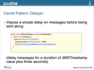 Camel Pattern: Delayer

>   Impose a simple delay on messages before being
    sent along 

      public class MyRouteBuilder extends RouteBuilder {
          public void conﬁgure() {
            from("activemq:TEST.QUEUE").
              delayer(header("JMSTimestamp", 3000).
              to("http://remotehost:8888/meticProcessingService");
        }
      }




>   (delay messages for a duration of JMSTimestamp
    value plus three seconds)
                                                                     Apache Camel Java DSL
                                                                                        38
 