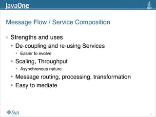 Message Flow / Service Composition

>   Strengths and uses
    • De-coupling and re-using Services
        • Easier to evolve
    •   Scaling, Throughput
        • Asynchronous nature
    •   Message routing, processing, transformation
    •   Easy to mediate



                                                      8
 