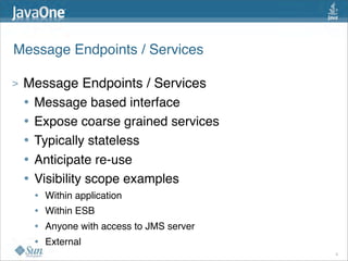 Message Endpoints / Services

>   Message Endpoints / Services
    • Message based interface
    • Expose coarse grained services
    • Typically stateless
    • Anticipate re-use
    • Visibility scope examples
     •   Within application
     •   Within ESB
     •   Anyone with access to JMS server
     •   External
                                            9
 