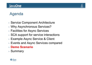 Agenda

>   Service Component Architecture
>   Why Asynchronous Services?
>   Facilities for Async Services
>   SCA support for service interactions
>   Example Async Service & Client
>   Events and Async Services compared
>   Demo Scenario
>   Summary
 