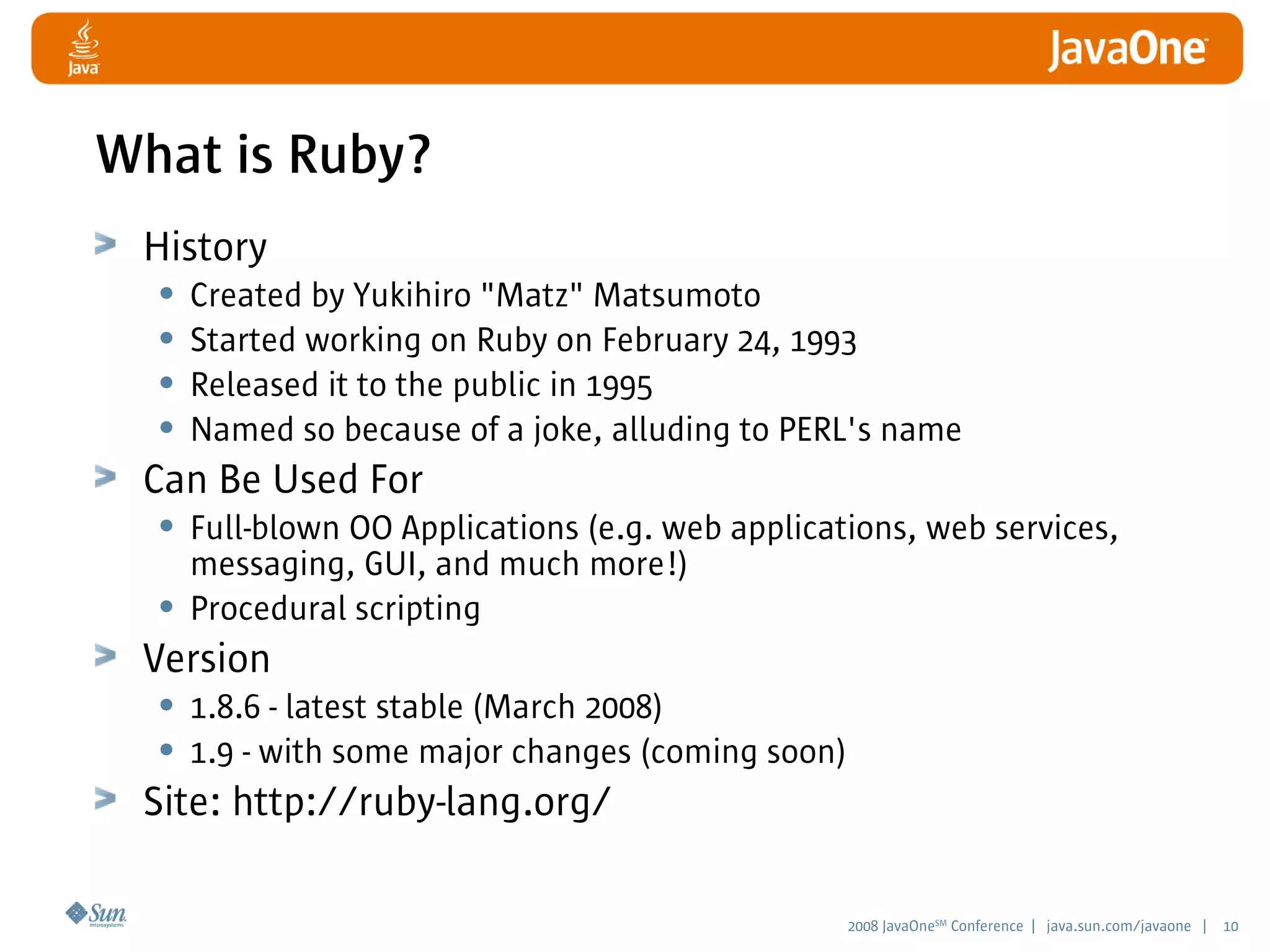2008 JavaOneSM
Conference | java.sun.com/javaone | 10
What is Ruby?
History
• Created by Yukihiro Matz Matsumoto
• Started working on Ruby on February 24, 1993
• Released it to the public in 1995
• Named so because of a joke, alluding to PERL's name
Can Be Used For
• Full-blown OO Applications (e.g. web applications, web services,
messaging, GUI, and much more!)
• Procedural scripting
Version
• 1.8.6 - latest stable (March 2008)
• 1.9 - with some major changes (coming soon)
Site: http://ruby-lang.org/
 