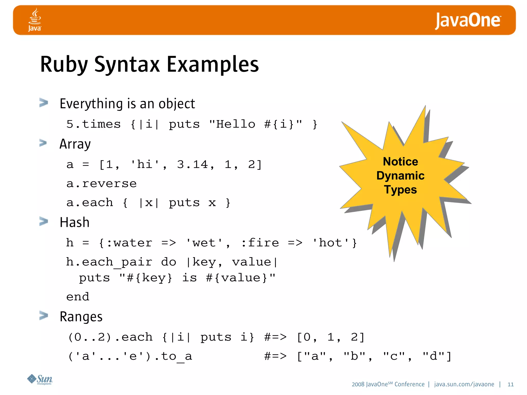 2008 JavaOneSM
Conference | java.sun.com/javaone | 11
Notice
Dynamic
Types
Ruby Syntax Examples
Everything is an object
5.times {|i| puts Hello #{i} }
Array
a = [1, 'hi', 3.14, 1, 2]
a.reverse
a.each { |x| puts x }
Hash
h = {:water = 'wet', :fire = 'hot'}
h.each_pair do |key, value|
puts #{key} is #{value}
end
Ranges
(0..2).each {|i| puts i} #= [0, 1, 2]
('a'...'e').to_a #= [a, b, c, d]
 