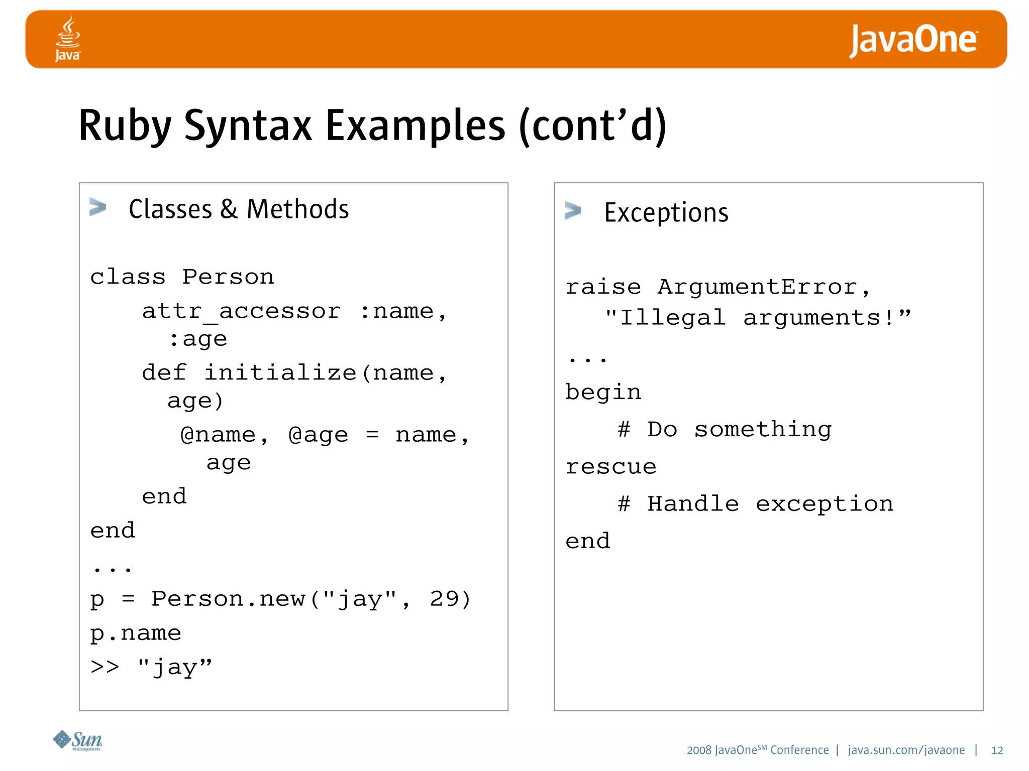 2008 JavaOneSM
Conference | java.sun.com/javaone | 12
Ruby Syntax Examples (cont’d)
Classes  Methods
class Person
attr_accessor :name,
:age
def initialize(name,
age)
@name, @age = name,
age
end
end
...
p = Person.new(jay, 29)
p.name
 jay”
Exceptions
raise ArgumentError,
Illegal arguments!”
...
begin
# Do something
rescue
# Handle exception
end
 