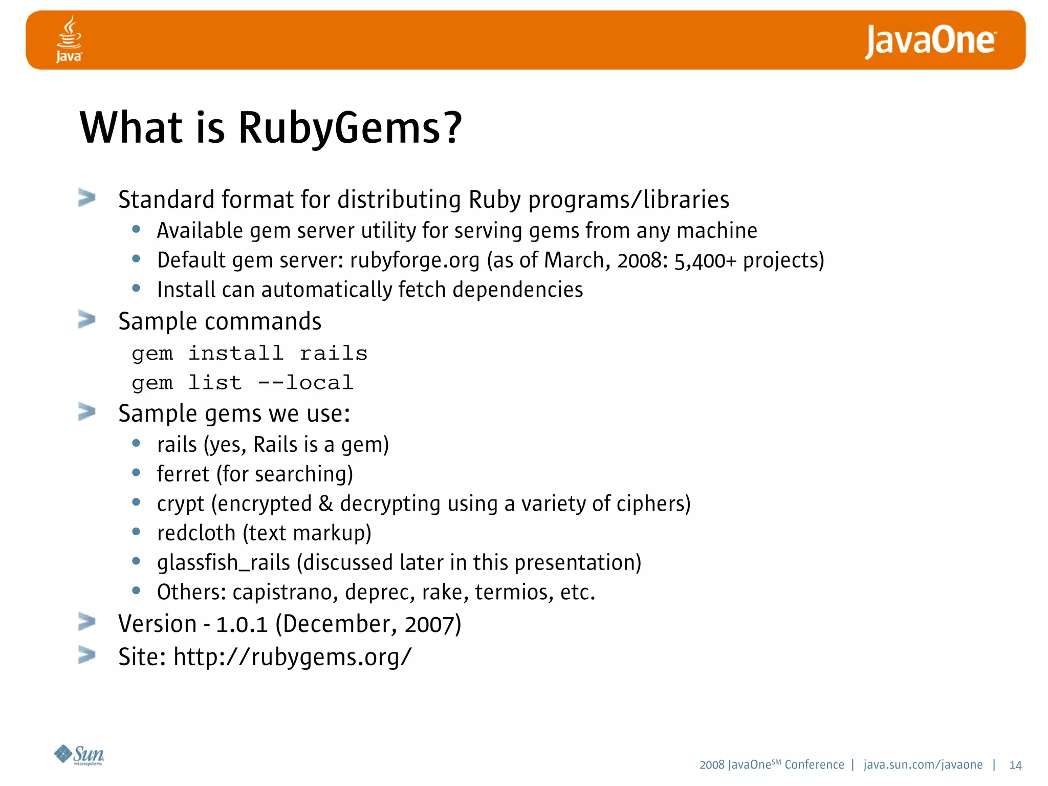2008 JavaOneSM
Conference | java.sun.com/javaone | 14
What is RubyGems?
Standard format for distributing Ruby programs/libraries
• Available gem server utility for serving gems from any machine
• Default gem server: rubyforge.org (as of March, 2008: 5,400+ projects)
• Install can automatically fetch dependencies
Sample commands
gem install rails
gem list --local
Sample gems we use:
• rails (yes, Rails is a gem)
• ferret (for searching)
• crypt (encrypted  decrypting using a variety of ciphers)
• redcloth (text markup)
• glassfish_rails (discussed later in this presentation)
• Others: capistrano, deprec, rake, termios, etc.
Version - 1.0.1 (December, 2007)
Site: http://rubygems.org/
 