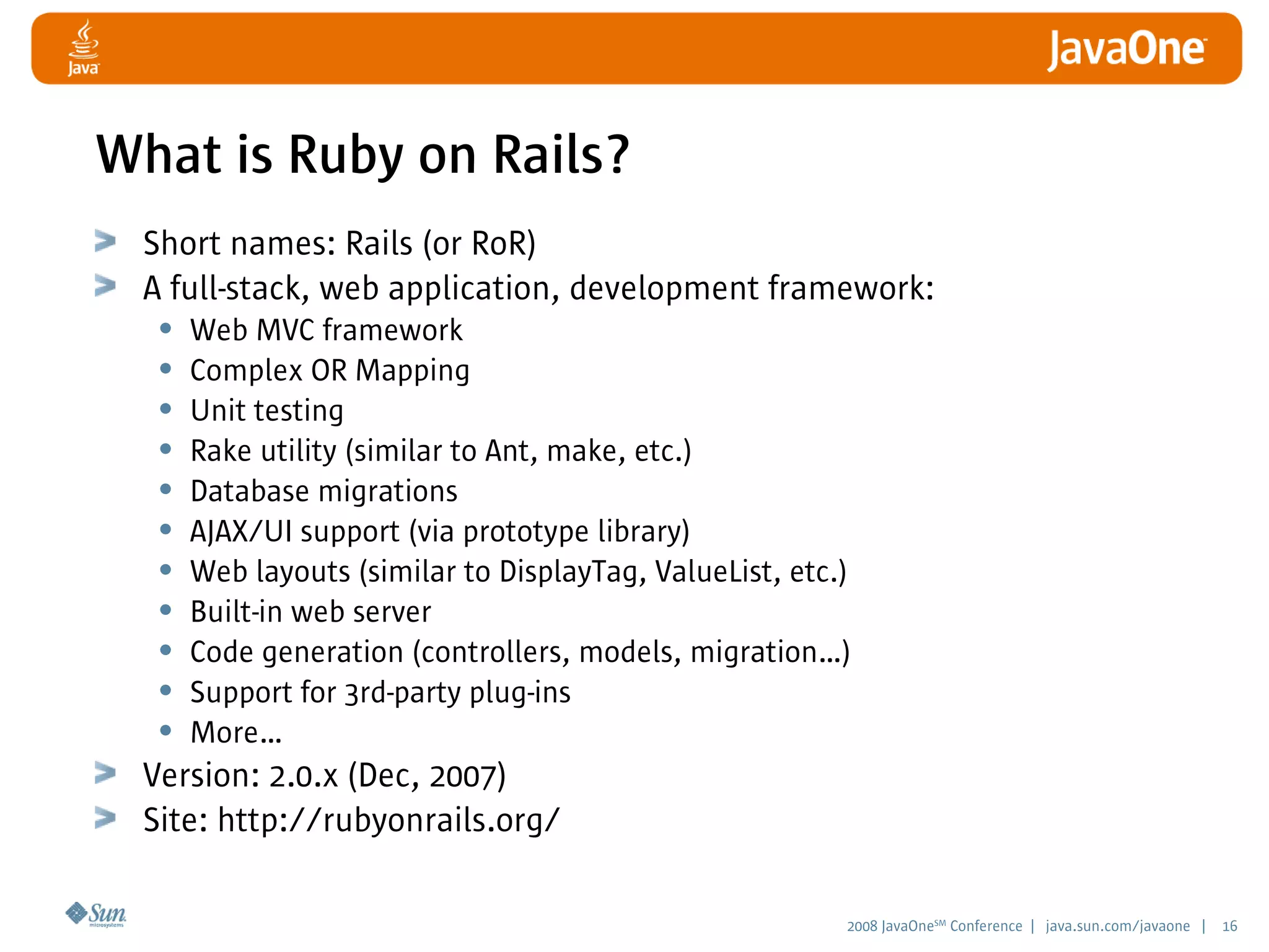 2008 JavaOneSM
Conference | java.sun.com/javaone | 16
What is Ruby on Rails?
Short names: Rails (or RoR)
A full-stack, web application, development framework:
• Web MVC framework
• Complex OR Mapping
• Unit testing
• Rake utility (similar to Ant, make, etc.)
• Database migrations
• AJAX/UI support (via prototype library)
• Web layouts (similar to DisplayTag, ValueList, etc.)
• Built-in web server
• Code generation (controllers, models, migration…)
• Support for 3rd-party plug-ins
• More…
Version: 2.0.x (Dec, 2007)
Site: http://rubyonrails.org/
 