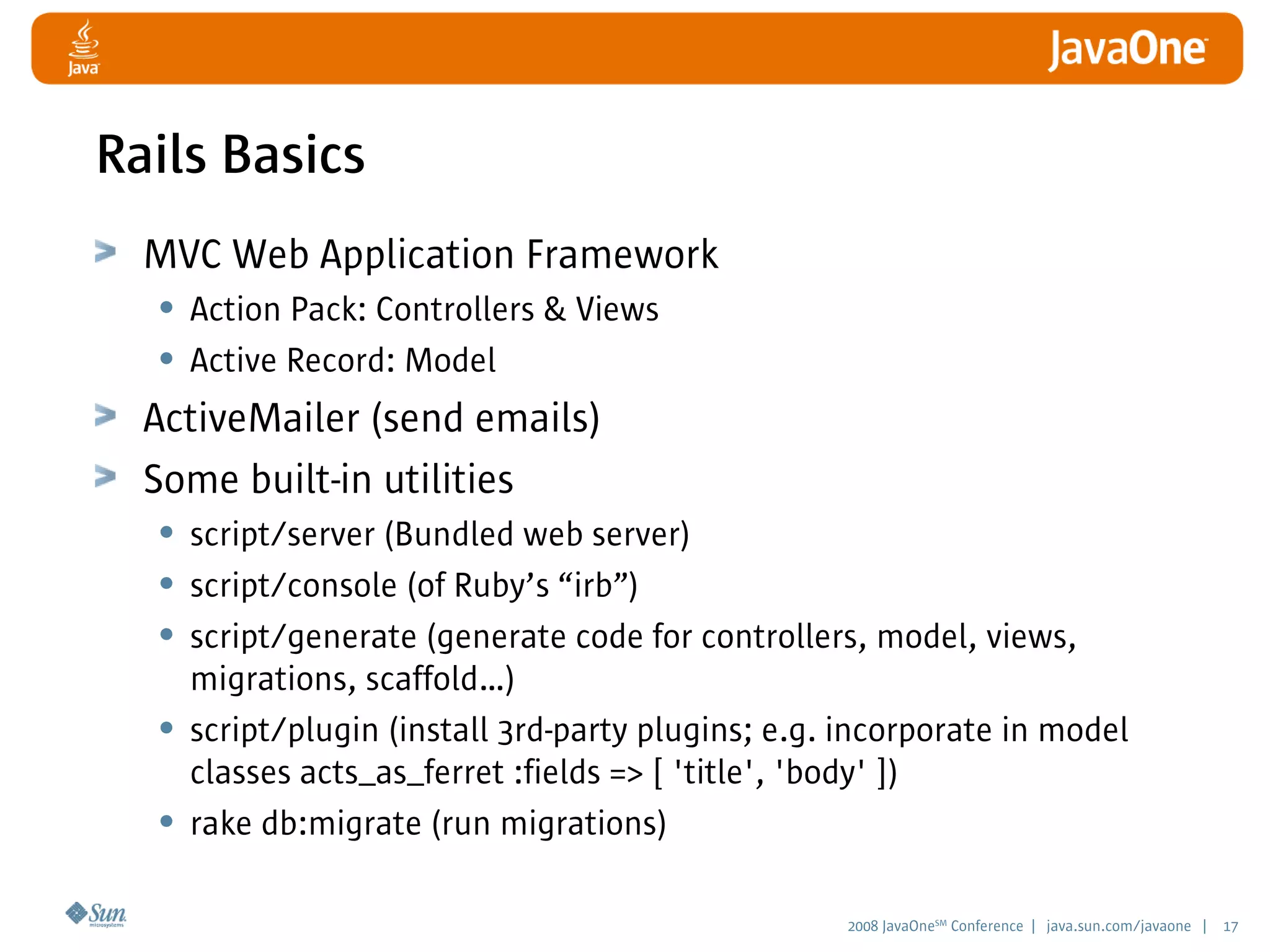 2008 JavaOneSM
Conference | java.sun.com/javaone | 17
Rails Basics
MVC Web Application Framework
• Action Pack: Controllers  Views
• Active Record: Model
ActiveMailer (send emails)
Some built-in utilities
• script/server (Bundled web server)
• script/console (of Ruby’s “irb”)
• script/generate (generate code for controllers, model, views,
migrations, scaffold…)
• script/plugin (install 3rd-party plugins; e.g. incorporate in model
classes acts_as_ferret :fields = [ 'title', 'body' ])
• rake db:migrate (run migrations)
 