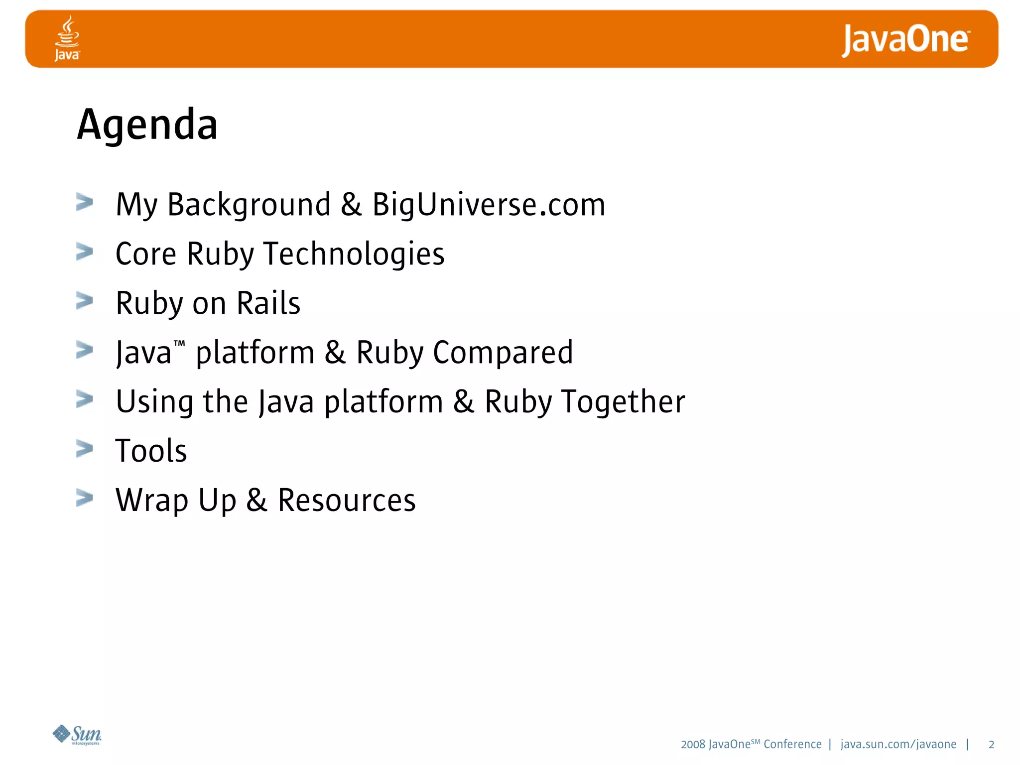 2008 JavaOneSM
Conference | java.sun.com/javaone | 2
Agenda
My Background & BigUniverse.com
Core Ruby Technologies
Ruby on Rails
Java™ platform & Ruby Compared
Using the Java platform & Ruby Together
Tools
Wrap Up & Resources
 