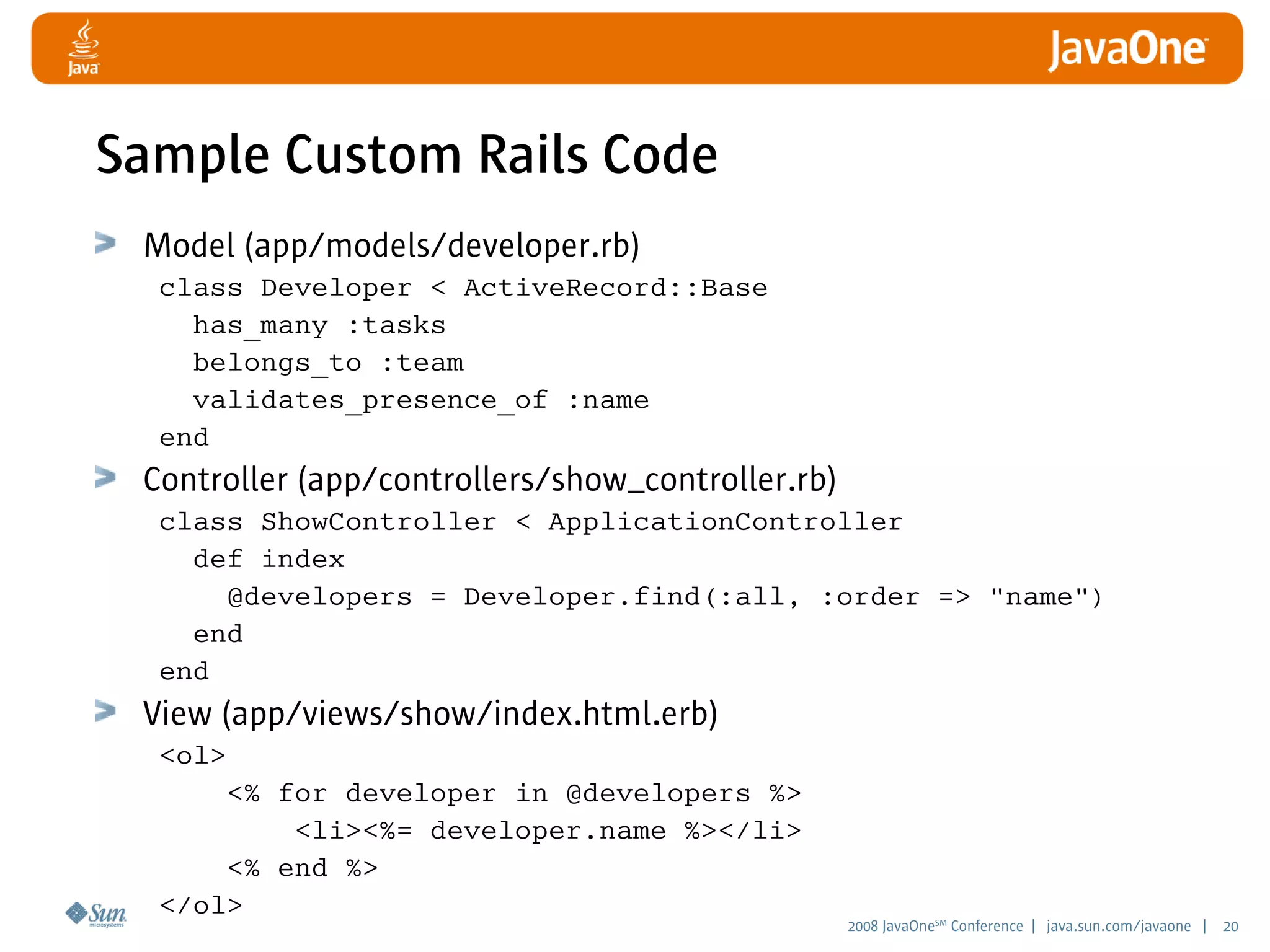 2008 JavaOneSM
Conference | java.sun.com/javaone | 20
Sample Custom Rails Code
Model (app/models/developer.rb)
class Developer  ActiveRecord::Base
has_many :tasks
belongs_to :team
validates_presence_of :name
end
Controller (app/controllers/show_controller.rb)
class ShowController  ApplicationController
def index
@developers = Developer.find(:all, :order = name)
end
end
View (app/views/show/index.html.erb)
ol
% for developer in @developers %
li%= developer.name %/li
% end %
/ol
 