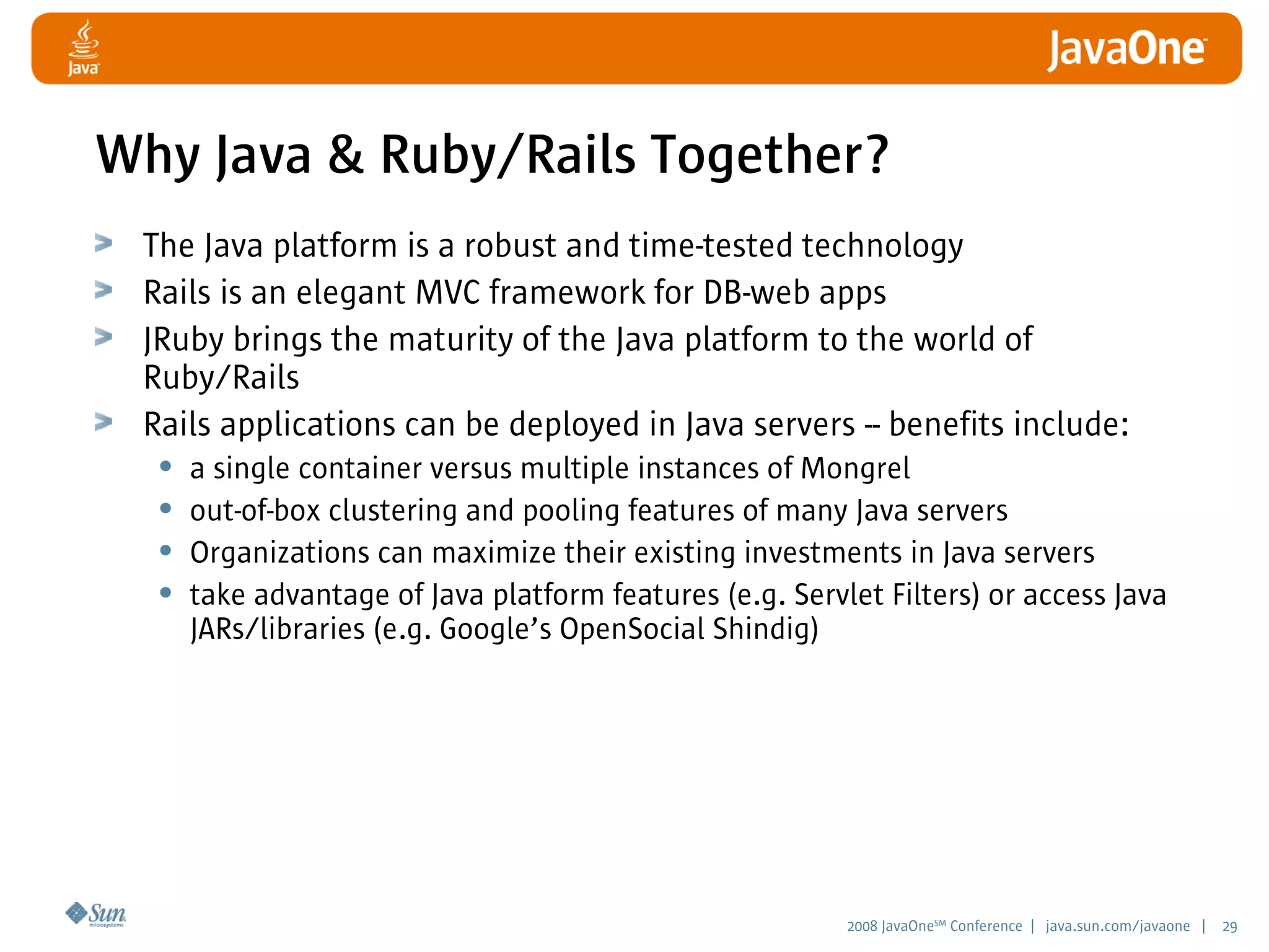 2008 JavaOneSM
Conference | java.sun.com/javaone | 29
Why Java  Ruby/Rails Together?
The Java platform is a robust and time-tested technology
Rails is an elegant MVC framework for DB-web apps
JRuby brings the maturity of the Java platform to the world of
Ruby/Rails
Rails applications can be deployed in Java servers -- benefits include:
• a single container versus multiple instances of Mongrel
• out-of-box clustering and pooling features of many Java servers
• Organizations can maximize their existing investments in Java servers
• take advantage of Java platform features (e.g. Servlet Filters) or access Java
JARs/libraries (e.g. Google’s OpenSocial Shindig)
 