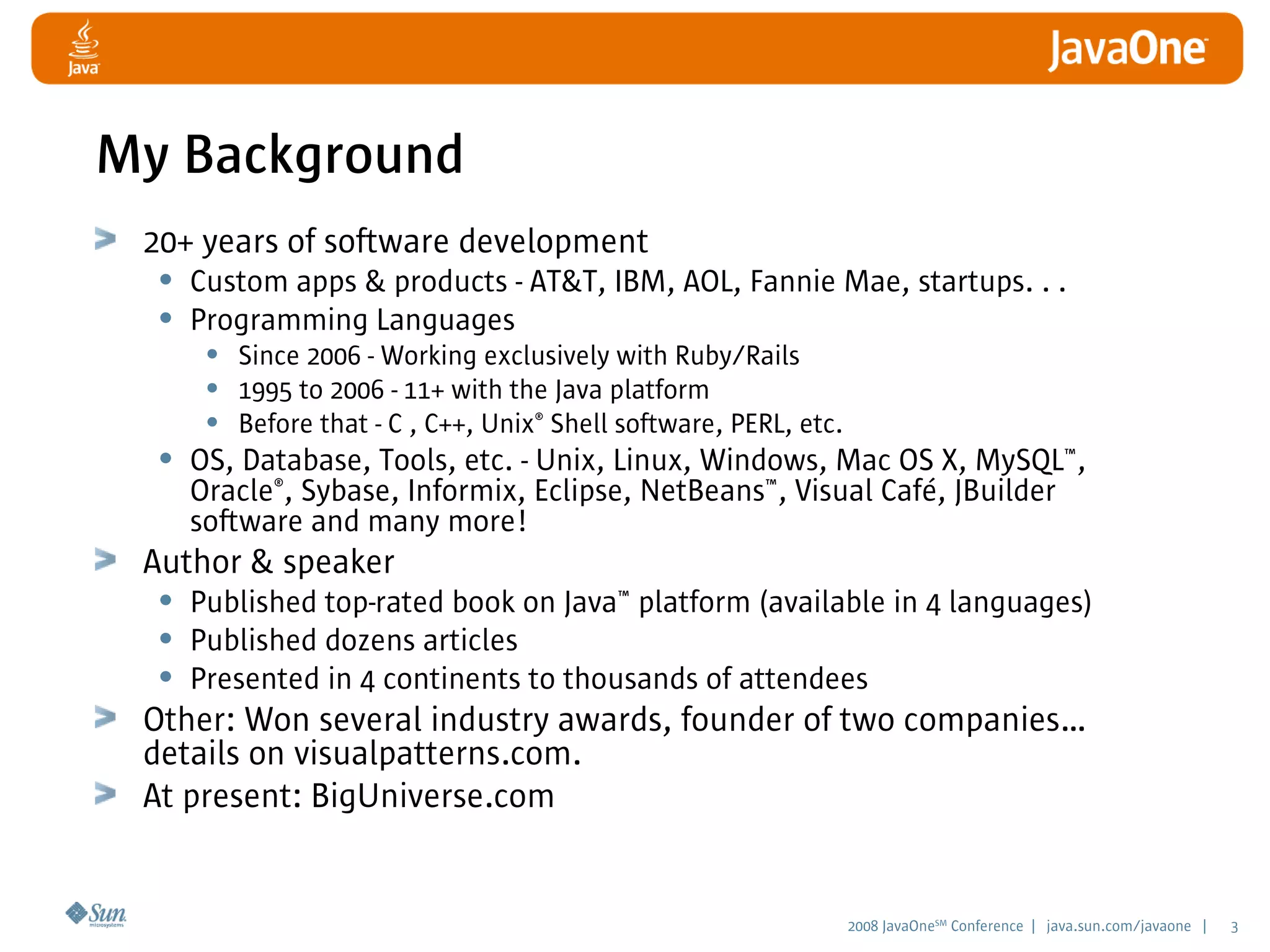2008 JavaOneSM
Conference | java.sun.com/javaone | 3
My Background
20+ years of software development
• Custom apps & products - AT&T, IBM, AOL, Fannie Mae, startups. . .
• Programming Languages
• Since 2006 - Working exclusively with Ruby/Rails
• 1995 to 2006 - 11+ with the Java platform
• Before that - C , C++, Unix®
Shell software, PERL, etc.
• OS, Database, Tools, etc. - Unix, Linux, Windows, Mac OS X, MySQL™,
Oracle®
, Sybase, Informix, Eclipse, NetBeans™, Visual Café, JBuilder
software and many more!
Author & speaker
• Published top-rated book on Java™ platform (available in 4 languages)
• Published dozens articles
• Presented in 4 continents to thousands of attendees
Other: Won several industry awards, founder of two companies…
details on visualpatterns.com.
At present: BigUniverse.com
 