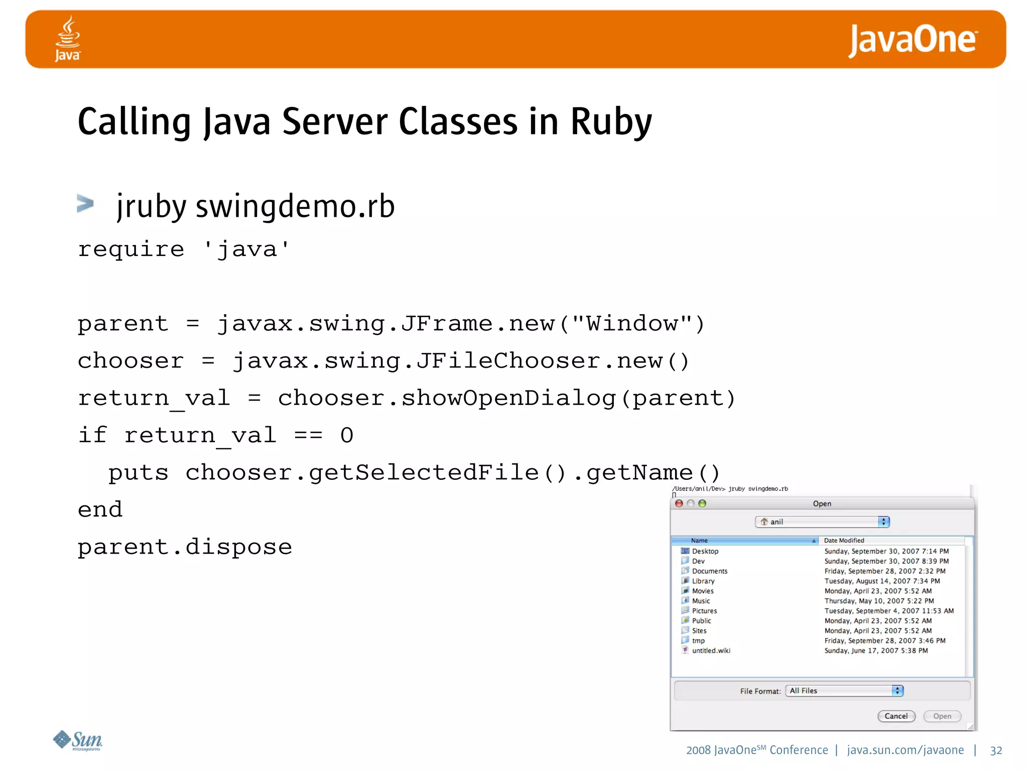 2008 JavaOneSM
Conference | java.sun.com/javaone | 32
Calling Java Server Classes in Ruby
jruby swingdemo.rb
require 'java'
parent = javax.swing.JFrame.new(Window)
chooser = javax.swing.JFileChooser.new()
return_val = chooser.showOpenDialog(parent)
if return_val == 0
puts chooser.getSelectedFile().getName()
end
parent.dispose
 