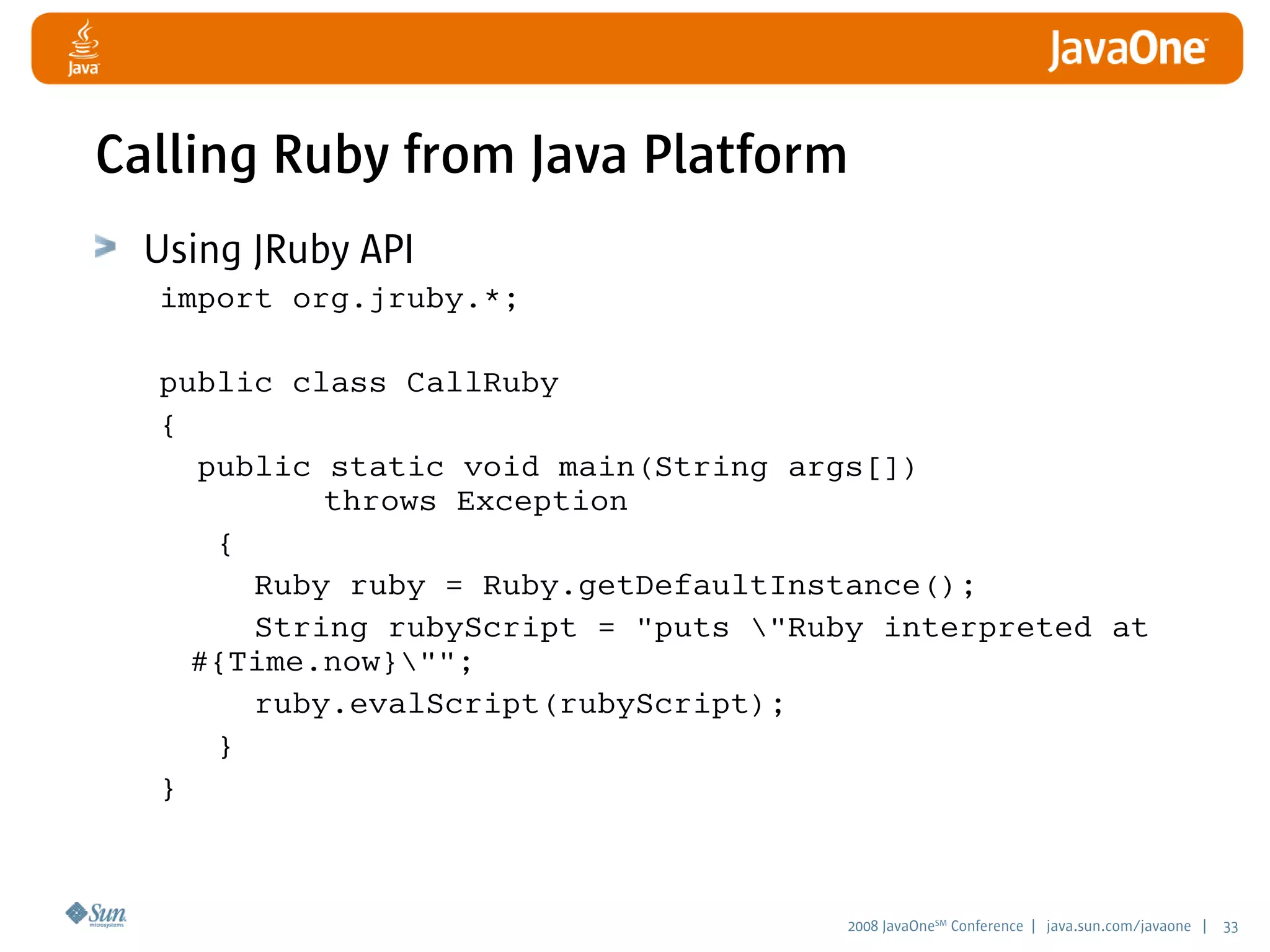 2008 JavaOneSM
Conference | java.sun.com/javaone | 33
Calling Ruby from Java Platform
Using JRuby API
import org.jruby.*;
public class CallRuby
{
public static void main(String args[])
throws Exception
{
Ruby ruby = Ruby.getDefaultInstance();
String rubyScript = puts Ruby interpreted at
#{Time.now};
ruby.evalScript(rubyScript);
}
}
 