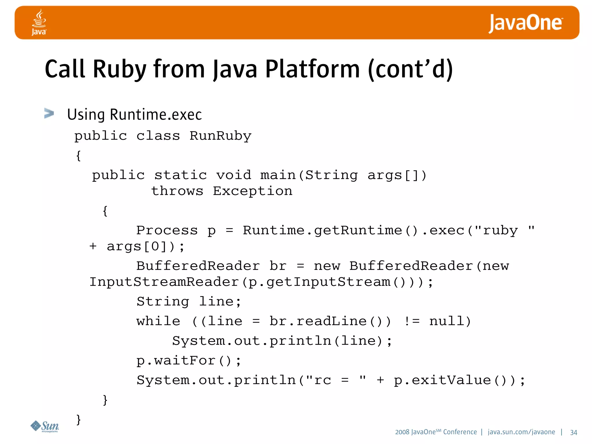 2008 JavaOneSM
Conference | java.sun.com/javaone | 34
Call Ruby from Java Platform (cont’d)
Using Runtime.exec
public class RunRuby
{
public static void main(String args[])
throws Exception
{
Process p = Runtime.getRuntime().exec(ruby 
+ args[0]);
BufferedReader br = new BufferedReader(new
InputStreamReader(p.getInputStream()));
String line;
while ((line = br.readLine()) != null)
System.out.println(line);
p.waitFor();
System.out.println(rc =  + p.exitValue());
}
}
 