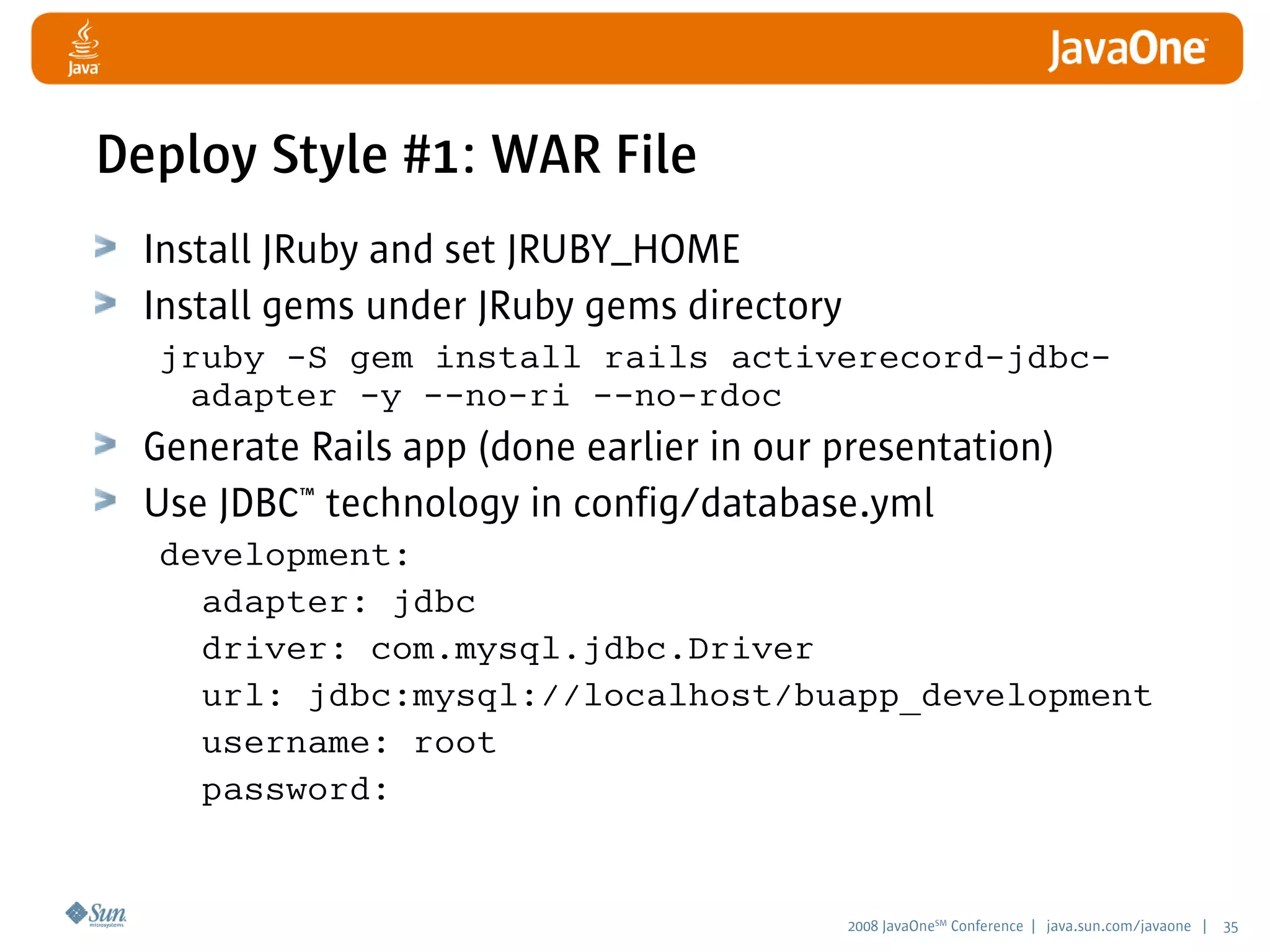 2008 JavaOneSM
Conference | java.sun.com/javaone | 35
Deploy Style #1: WAR File
Install JRuby and set JRUBY_HOME
Install gems under JRuby gems directory
jruby -S gem install rails activerecord-jdbc-
adapter -y --no-ri --no-rdoc
Generate Rails app (done earlier in our presentation)
Use JDBC™ technology in config/database.yml
development:
adapter: jdbc
driver: com.mysql.jdbc.Driver
url: jdbc:mysql://localhost/buapp_development
username: root
password:
 