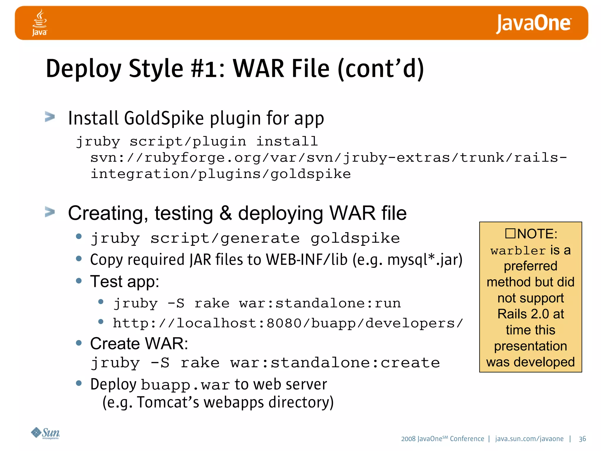 2008 JavaOneSM
Conference | java.sun.com/javaone | 36
Deploy Style #1: WAR File (cont’d)
Install GoldSpike plugin for app
jruby script/plugin install
svn://rubyforge.org/var/svn/jruby-extras/trunk/rails-
integration/plugins/goldspike
Creating, testing  deploying WAR file
• jruby script/generate goldspike
• Copy required JAR files to WEB-INF/lib (e.g. mysql*.jar)
• Test app:
• jruby -S rake war:standalone:run
• http://localhost:8080/buapp/developers/
• Create WAR:
jruby -S rake war:standalone:create
• Deploy buapp.war to web server
(e.g. Tomcat’s webapps directory)
NOTE:
warbler is a
preferred
method but did
not support
Rails 2.0 at
time this
presentation
was developed
 