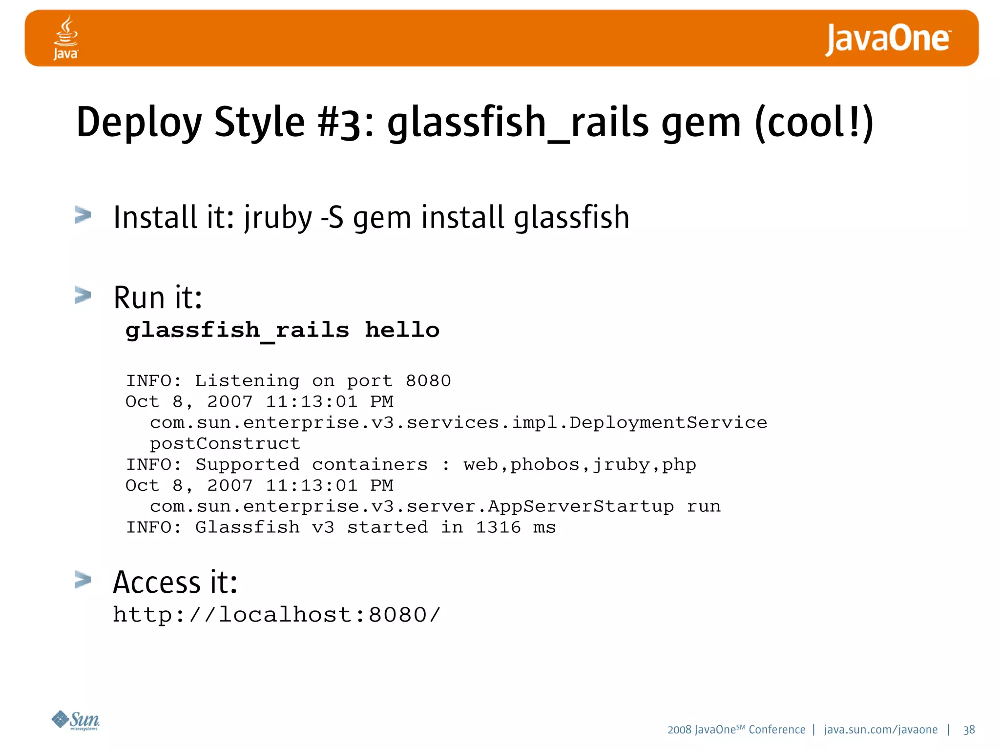 2008 JavaOneSM
Conference | java.sun.com/javaone | 38
Deploy Style #3: glassfish_rails gem (cool!)
Install it: jruby -S gem install glassfish
Run it:
glassfish_rails hello
INFO: Listening on port 8080
Oct 8, 2007 11:13:01 PM
com.sun.enterprise.v3.services.impl.DeploymentService
postConstruct
INFO: Supported containers : web,phobos,jruby,php
Oct 8, 2007 11:13:01 PM
com.sun.enterprise.v3.server.AppServerStartup run
INFO: Glassfish v3 started in 1316 ms
Access it:
http://localhost:8080/
 