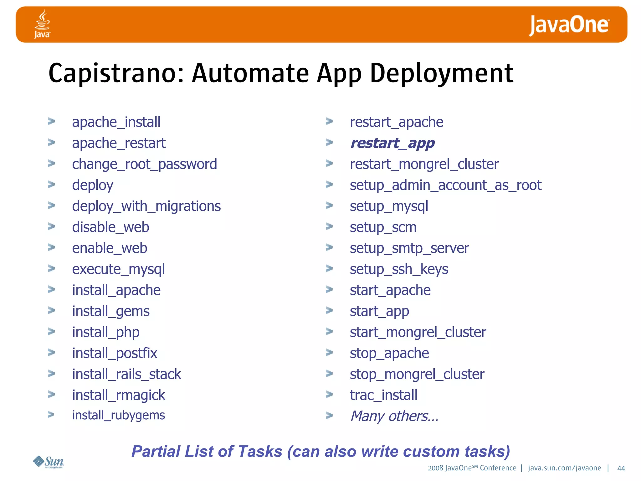 2008 JavaOneSM
Conference | java.sun.com/javaone | 44
Capistrano: Automate App Deployment
apache_install
apache_restart
change_root_password
deploy
deploy_with_migrations
disable_web
enable_web
execute_mysql
install_apache
install_gems
install_php
install_postfix
install_rails_stack
install_rmagick
install_rubygems
restart_apache
restart_app
restart_mongrel_cluster
setup_admin_account_as_root
setup_mysql
setup_scm
setup_smtp_server
setup_ssh_keys
start_apache
start_app
start_mongrel_cluster
stop_apache
stop_mongrel_cluster
trac_install
Many others…
Partial List of Tasks (can also write custom tasks)
 