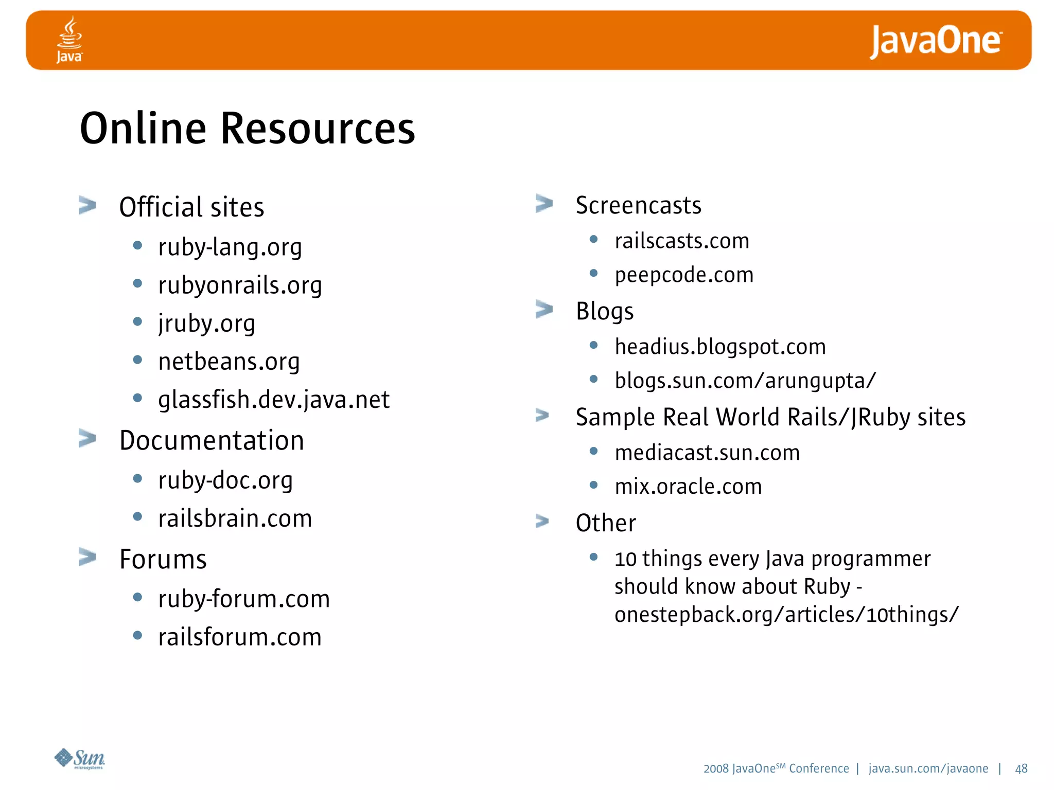 2008 JavaOneSM
Conference | java.sun.com/javaone | 48
Online Resources
Official sites
• ruby-lang.org
• rubyonrails.org
• jruby.org
• netbeans.org
• glassfish.dev.java.net
Documentation
• ruby-doc.org
• railsbrain.com
Forums
• ruby-forum.com
• railsforum.com
Screencasts
• railscasts.com
• peepcode.com
Blogs
• headius.blogspot.com
• blogs.sun.com/arungupta/
Sample Real World Rails/JRuby sites
• mediacast.sun.com
• mix.oracle.com
Other
• 10 things every Java programmer
should know about Ruby -
onestepback.org/articles/10things/
 