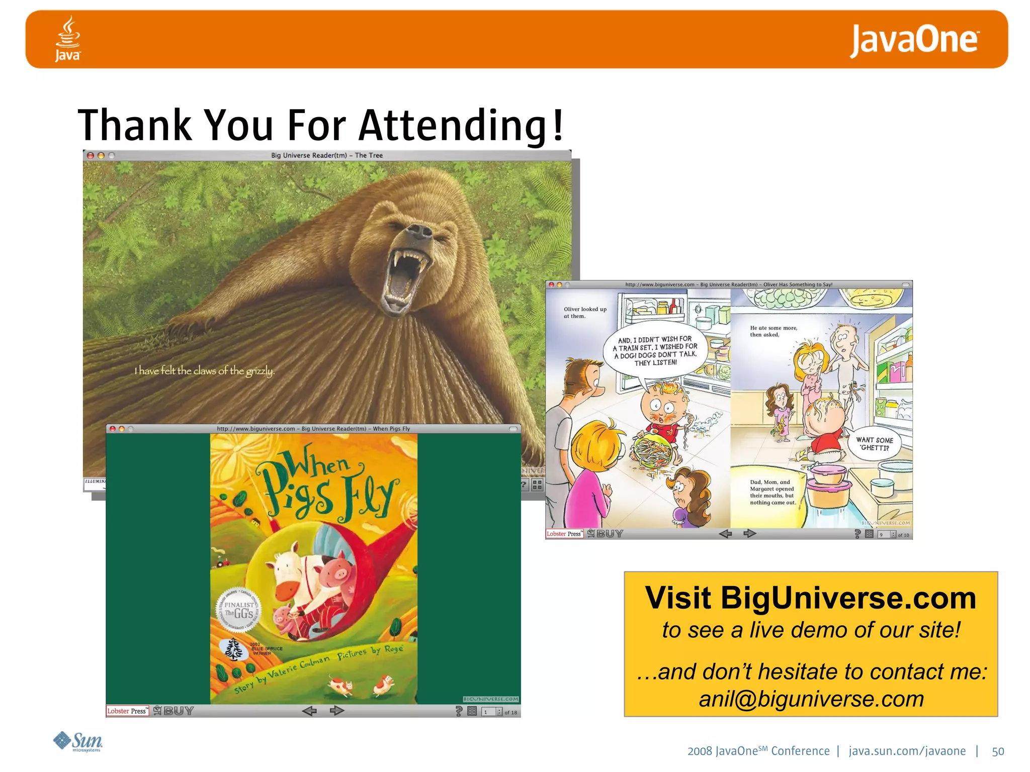 2008 JavaOneSM
Conference | java.sun.com/javaone | 50
Visit BigUniverse.com
to see a live demo of our site!
…and don’t hesitate to contact me:
anil@biguniverse.com
Thank You For Attending!
 