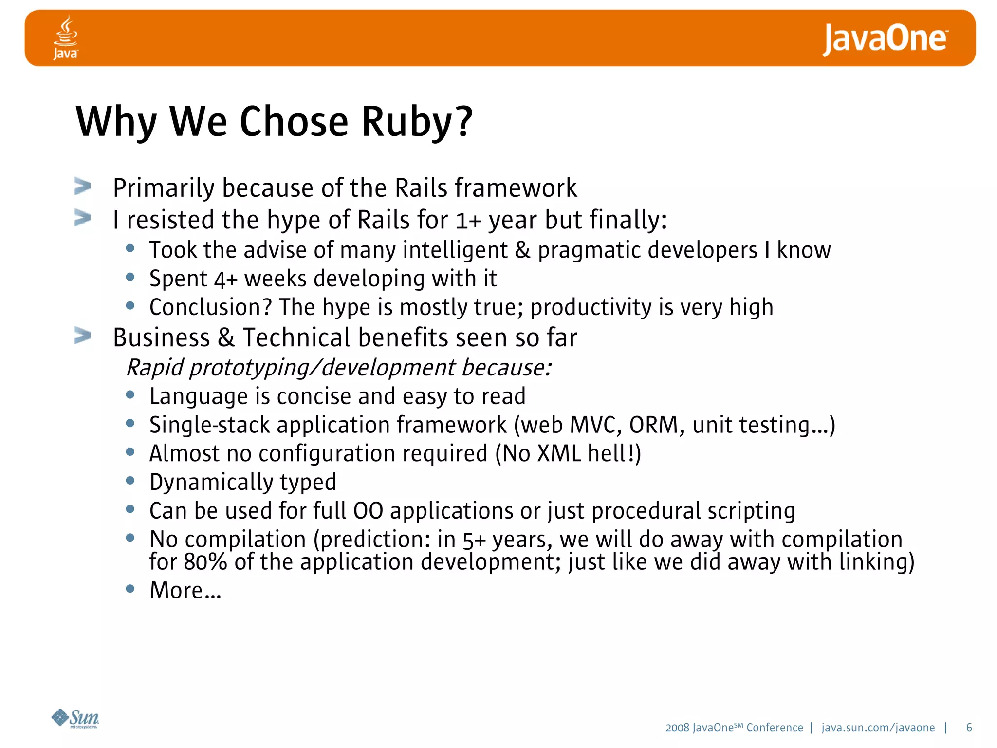 2008 JavaOneSM
Conference | java.sun.com/javaone | 6
Why We Chose Ruby?
Primarily because of the Rails framework
I resisted the hype of Rails for 1+ year but finally:
• Took the advise of many intelligent  pragmatic developers I know
• Spent 4+ weeks developing with it
• Conclusion? The hype is mostly true; productivity is very high
Business  Technical benefits seen so far
Rapid prototyping/development because:
• Language is concise and easy to read
• Single-stack application framework (web MVC, ORM, unit testing…)
• Almost no configuration required (No XML hell!)
• Dynamically typed
• Can be used for full OO applications or just procedural scripting
• No compilation (prediction: in 5+ years, we will do away with compilation
for 80% of the application development; just like we did away with linking)
• More…
 