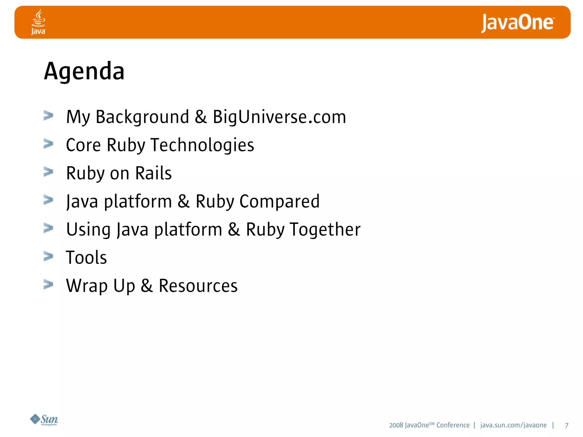 2008 JavaOneSM
Conference | java.sun.com/javaone | 7
Agenda
My Background  BigUniverse.com
Core Ruby Technologies
Ruby on Rails
Java platform  Ruby Compared
Using Java platform  Ruby Together
Tools
Wrap Up  Resources
 
