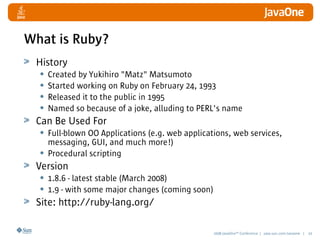 2008 JavaOneSM
Conference | java.sun.com/javaone | 10
What is Ruby?
History
• Created by Yukihiro Matz Matsumoto
• Started working on Ruby on February 24, 1993
• Released it to the public in 1995
• Named so because of a joke, alluding to PERL's name
Can Be Used For
• Full-blown OO Applications (e.g. web applications, web services,
messaging, GUI, and much more!)
• Procedural scripting
Version
• 1.8.6 - latest stable (March 2008)
• 1.9 - with some major changes (coming soon)
Site: http://ruby-lang.org/
 