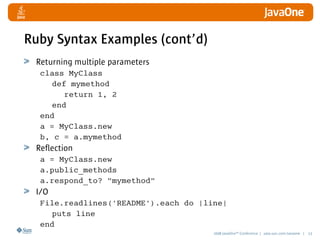 2008 JavaOneSM
Conference | java.sun.com/javaone | 13
Ruby Syntax Examples (cont’d)
Returning multiple parameters
class MyClass
def mymethod
return 1, 2
end
end
a = MyClass.new
b, c = a.mymethod
Reflection
a = MyClass.new
a.public_methods
a.respond_to? mymethod
I/O
File.readlines('README').each do |line|
puts line
end
 