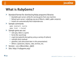 2008 JavaOneSM
Conference | java.sun.com/javaone | 14
What is RubyGems?
Standard format for distributing Ruby programs/libraries
• Available gem server utility for serving gems from any machine
• Default gem server: rubyforge.org (as of March, 2008: 5,400+ projects)
• Install can automatically fetch dependencies
Sample commands
gem install rails
gem list --local
Sample gems we use:
• rails (yes, Rails is a gem)
• ferret (for searching)
• crypt (encrypted  decrypting using a variety of ciphers)
• redcloth (text markup)
• glassfish_rails (discussed later in this presentation)
• Others: capistrano, deprec, rake, termios, etc.
Version - 1.0.1 (December, 2007)
Site: http://rubygems.org/
 