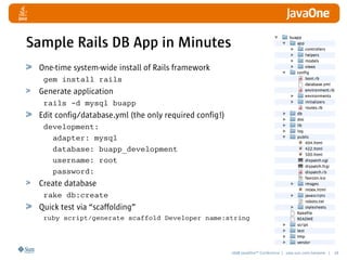 2008 JavaOneSM
Conference | java.sun.com/javaone | 18
Sample Rails DB App in Minutes
One-time system-wide install of Rails framework
gem install rails
Generate application
rails -d mysql buapp
Edit config/database.yml (the only required config!)
development:
adapter: mysql
database: buapp_development
username: root
password:
Create database
rake db:create
Quick test via “scaffolding”
ruby script/generate scaffold Developer name:string
 