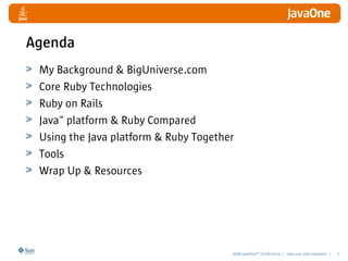 2008 JavaOneSM
Conference | java.sun.com/javaone | 2
Agenda
My Background & BigUniverse.com
Core Ruby Technologies
Ruby on Rails
Java™ platform & Ruby Compared
Using the Java platform & Ruby Together
Tools
Wrap Up & Resources
 