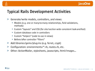 2008 JavaOneSM
Conference | java.sun.com/javaone | 21
Typical Rails Development Activities
Generate/write models, controllers, and views:
• Models (e.g. one or many-to-many relationships, field validations,
methods)
• Custom “layouts” and CSS (for site/section wide consistent look-and-feel)
• Custom database code in controllers
• Custom “helpers” (code to use in views)
• Before/after controller “filters”
Add libraries/gems/plug-ins (e.g. ferret, crypt)
Configuration: environments/*.rb, routes.rb, etc.
Other: ActionMailer, stylesheets, javascripts, html/images…
 